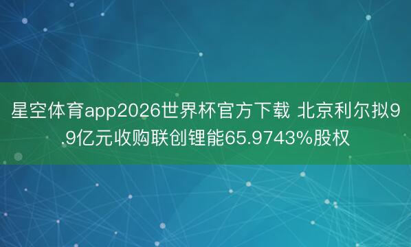 星空体育app2026世界杯官方下载 北京利尔拟9.9亿元收购联创锂能65.9743%股权