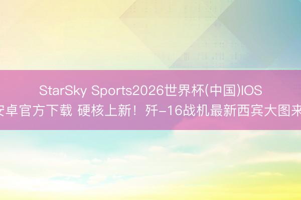 StarSky Sports2026世界杯(中国)IOS/安卓官方下载 硬核上新！歼-16战机最新西宾大图来了