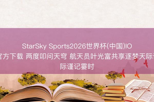 StarSky Sports2026世界杯(中国)IOS/安卓官方下载 两度叩问天穹 航天员叶光富共享逐梦天际谨记霎时