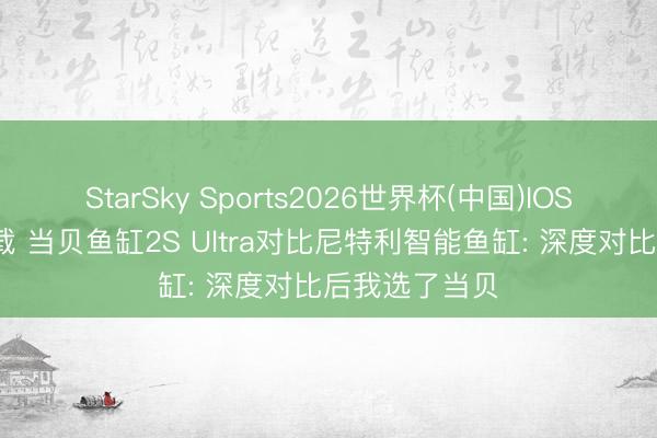 StarSky Sports2026世界杯(中国)IOS/安卓官方下载 当贝鱼缸2S Ultra对比尼特利智能鱼缸: 深度对比后我选了当贝