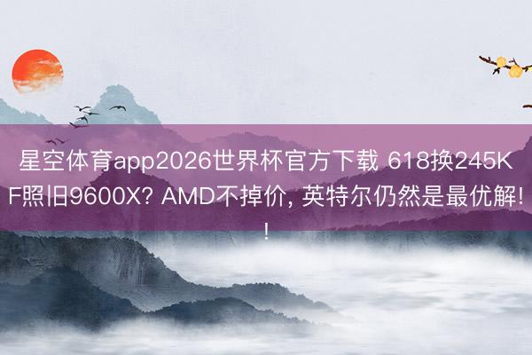 星空体育app2026世界杯官方下载 618换245KF照旧9600X? AMD不掉价， 英特尔仍然是最优解!
