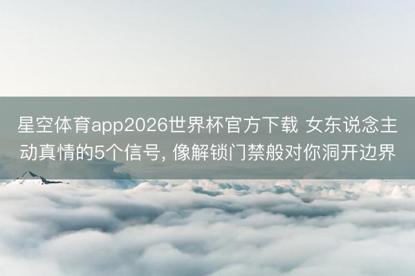 星空体育app2026世界杯官方下载 女东说念主动真情的5个信号， 像解锁门禁般对你洞开边界