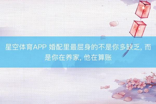 星空体育APP 婚配里最屈身的不是你多缺乏， 而是你在养家， 他在算账