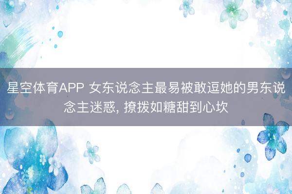 星空体育APP 女东说念主最易被敢逗她的男东说念主迷惑， 撩拨如糖甜到心坎