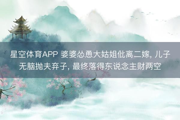 星空体育APP 婆婆怂恿大姑姐仳离二嫁， 儿子无脑抛夫弃子， 最终落得东说念主财两空
