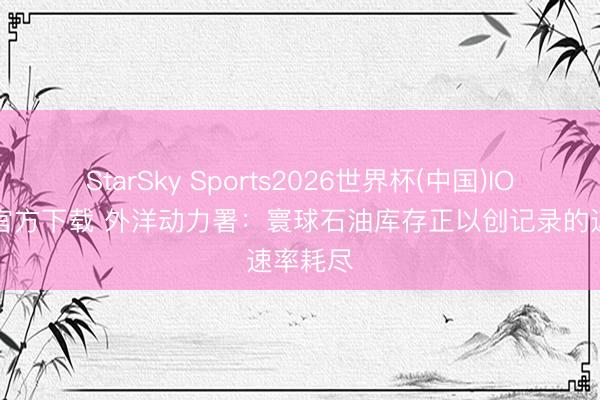 StarSky Sports2026世界杯(中国)IOS/安卓官方下载 外洋动力署：寰球石油库存正以创记录的速率耗尽