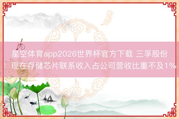 星空体育app2026世界杯官方下载 三孚股份:现在存储芯片联系收入占公司营收比重不及1%