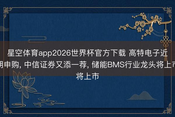 星空体育app2026世界杯官方下载 高特电子近期申购, 中信证券又添一荐, 储能BMS行业龙头将上市