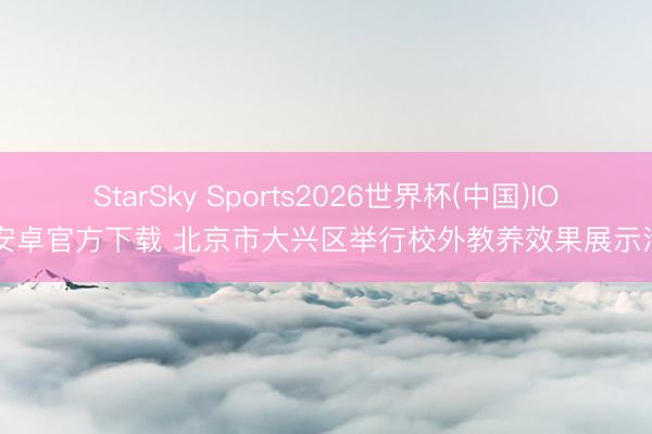 StarSky Sports2026世界杯(中国)IOS/安卓官方下载 北京市大兴区举行校外教养效果展示活动