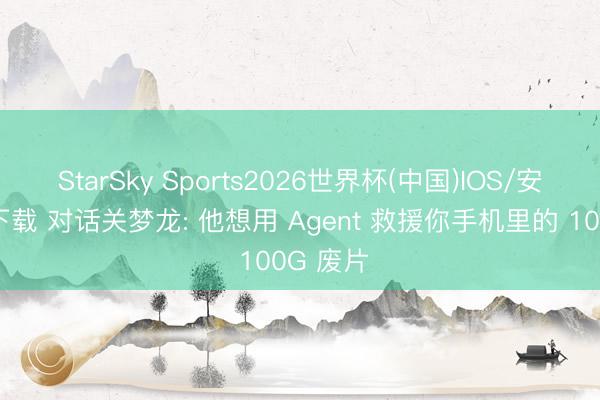 StarSky Sports2026世界杯(中国)IOS/安卓官方下载 对话关梦龙: 他想用 Agent 救援你手机里的 100G 废片