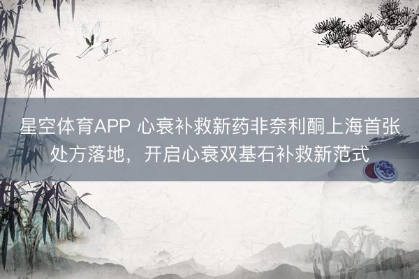 星空体育APP 心衰补救新药非奈利酮上海首张处方落地，开启心衰双基石补救新范式