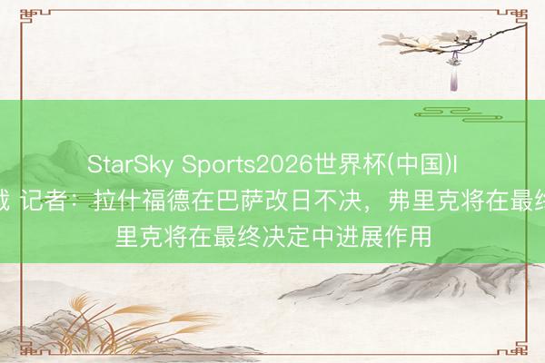 StarSky Sports2026世界杯(中国)IOS/安卓官方下载 记者：拉什福德在巴萨改日不决，弗里克将在最终决定中进展作用