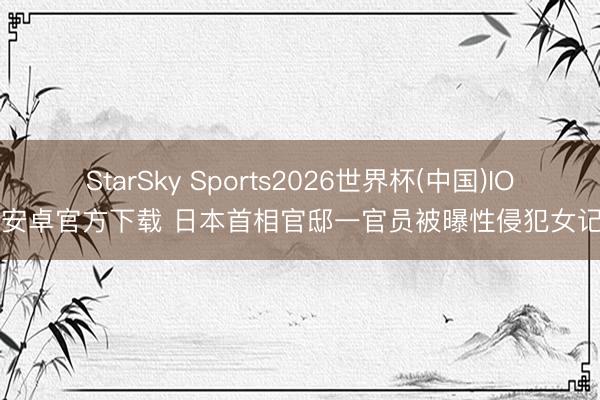 StarSky Sports2026世界杯(中国)IOS/安卓官方下载 日本首相官邸一官员被曝性侵犯女记者