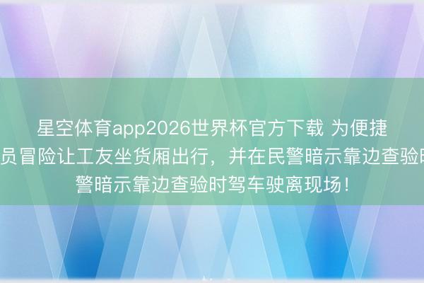 星空体育app2026世界杯官方下载 为便捷装卸材料，驾驶员冒险让工友坐货厢出行，并在民警暗示靠边查验时驾车驶离现场！