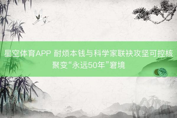 星空体育APP 耐烦本钱与科学家联袂攻坚可控核聚变“永远50年”窘境
