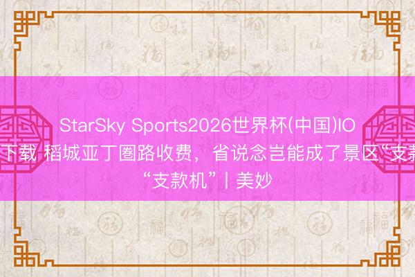 StarSky Sports2026世界杯(中国)IOS/安卓官方下载 稻城亚丁圏路收费，省说念岂能成了景区“支款机”丨美妙