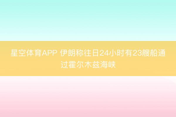星空体育APP 伊朗称往日24小时有23艘船通过霍尔木兹海峡