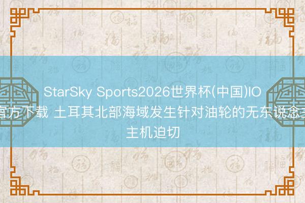StarSky Sports2026世界杯(中国)IOS/安卓官方下载 土耳其北部海域发生针对油轮的无东说念主机迫切