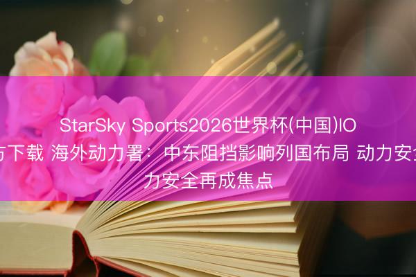 StarSky Sports2026世界杯(中国)IOS/安卓官方下载 海外动力署：中东阻挡影响列国布局 动力安全再成焦点