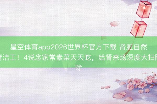 星空体育app2026世界杯官方下载 肾脏自然清洁工！4说念家常素菜天天吃，给肾来场深度大扫除