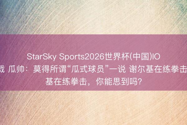 StarSky Sports2026世界杯(中国)IOS/安卓官方下载 瓜帅：莫得所谓“瓜式球员”一说 谢尔基在练拳击，你能思到吗？