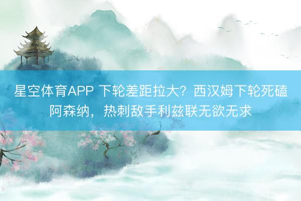 星空体育APP 下轮差距拉大？西汉姆下轮死磕阿森纳，热刺敌手利兹联无欲无求