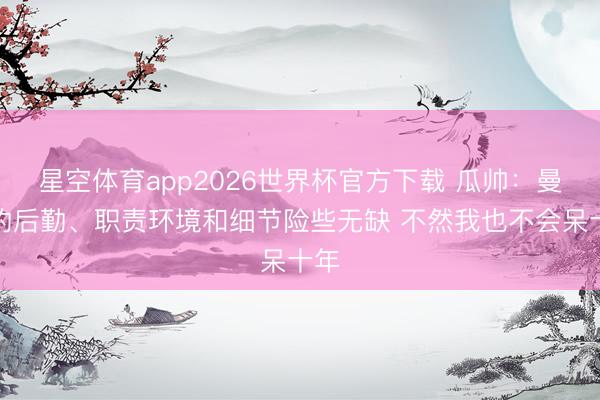 星空体育app2026世界杯官方下载 瓜帅：曼城的后勤、职责环境和细节险些无缺 不然我也不会呆十年