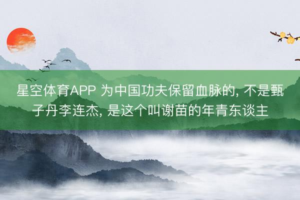 星空体育APP 为中国功夫保留血脉的， 不是甄子丹李连杰， 是这个叫谢苗的年青东谈主