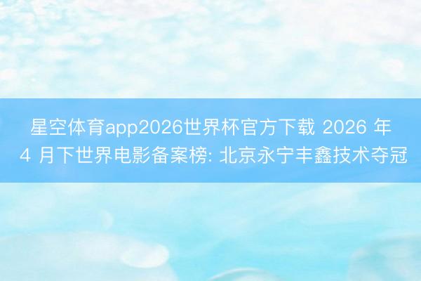 星空体育app2026世界杯官方下载 2026 年 4 月下世界电影备案榜: 北京永宁丰鑫技术夺冠
