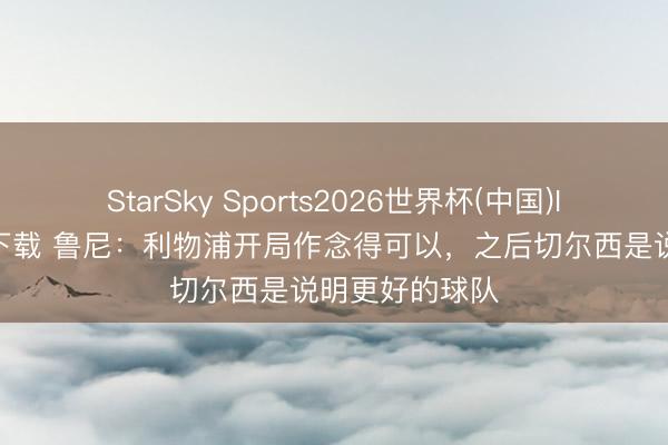 StarSky Sports2026世界杯(中国)IOS/安卓官方下载 鲁尼：利物浦开局作念得可以，之后切尔西是说明更好的球队