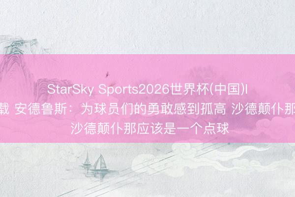 StarSky Sports2026世界杯(中国)IOS/安卓官方下载 安德鲁斯：为球员们的勇敢感到孤高 沙德颠仆那应该是一个点球