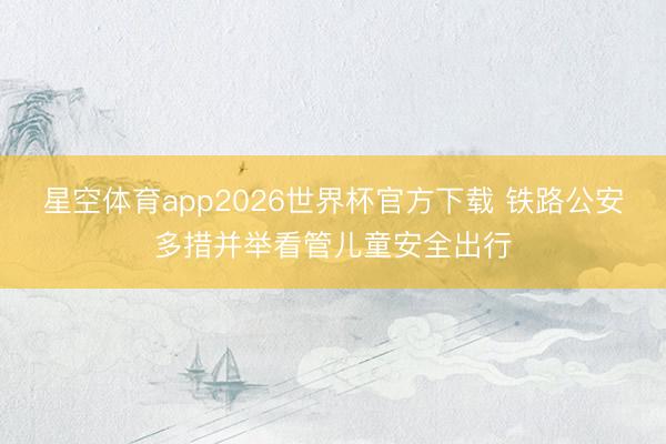星空体育app2026世界杯官方下载 铁路公安多措并举看管儿童安全出行