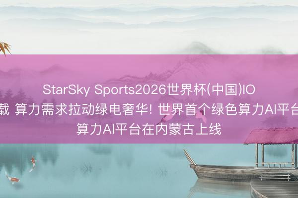 StarSky Sports2026世界杯(中国)IOS/安卓官方下载 算力需求拉动绿电奢华! 世界首个绿色算力AI平台在内蒙古上线