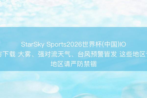 StarSky Sports2026世界杯(中国)IOS/安卓官方下载 大雾、强对流天气、台风预警皆发 这些地区请严防禁锢