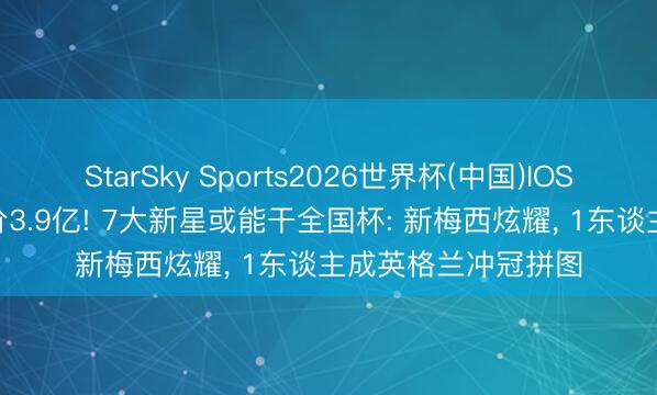 StarSky Sports2026世界杯(中国)IOS/安卓官方下载 总价3.9亿! 7大新星或能干全国杯: 新梅西炫耀， 1东谈主成英格兰冲冠拼图