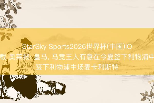 StarSky Sports2026世界杯(中国)IOS/安卓官方下载 奥莱报: 皇马， 马竞王人有意在今夏签下利物浦中场麦卡利斯特