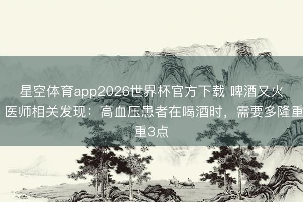 星空体育app2026世界杯官方下载 啤酒又火了?医师相关发现:高血压患者在喝酒时,需要多隆重3点