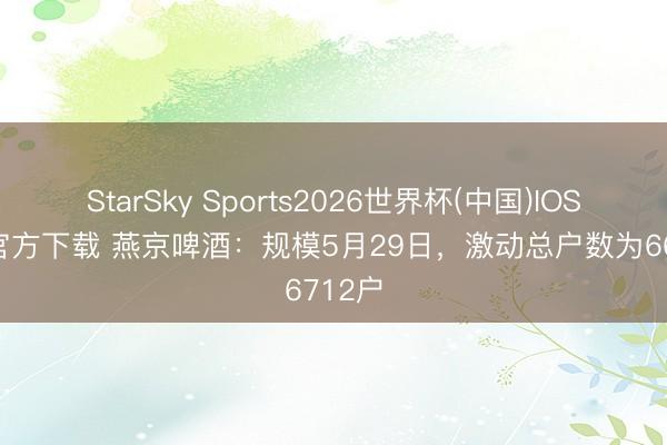 StarSky Sports2026世界杯(中国)IOS/安卓官方下载 燕京啤酒：规模5月29日，激动总户数为66712户