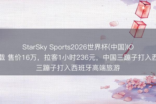 StarSky Sports2026世界杯(中国)IOS/安卓官方下载 售价16万，拉客1小时236元，中国三蹦子打入西班牙高端旅游