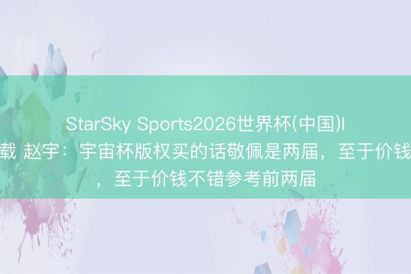 StarSky Sports2026世界杯(中国)IOS/安卓官方下载 赵宇：宇宙杯版权买的话敬佩是两届，至于价钱不错参考前两届