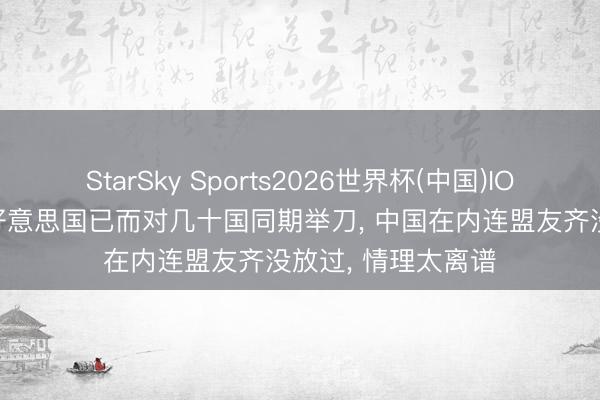 StarSky Sports2026世界杯(中国)IOS/安卓官方下载 好意思国已而对几十国同期举刀, 中国在内连盟友齐没放过, 情理太离谱