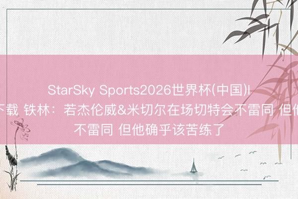 StarSky Sports2026世界杯(中国)IOS/安卓官方下载 铁林：若杰伦威&米切尔在场切特会不雷同 但他确乎该苦练了