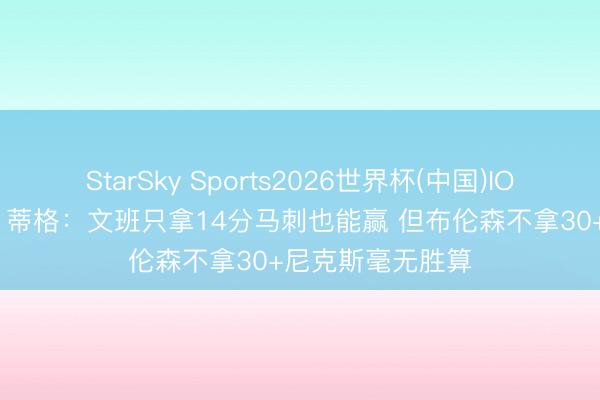 StarSky Sports2026世界杯(中国)IOS/安卓官方下载 蒂格:文班只拿14分马刺也能赢 但布伦森不拿30+尼克斯毫无胜算
