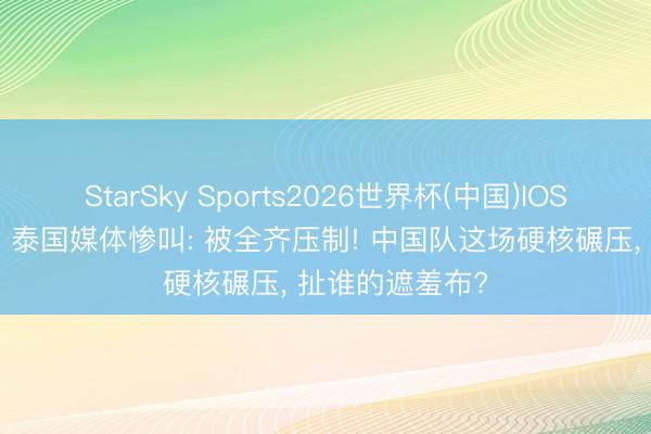 StarSky Sports2026世界杯(中国)IOS/安卓官方下载 泰国媒体惨叫: 被全齐压制! 中国队这场硬核碾压， 扯谁的遮羞布?