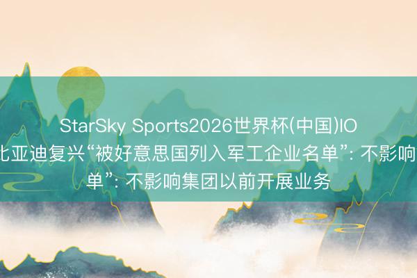 StarSky Sports2026世界杯(中国)IOS/安卓官方下载 比亚迪复兴“被好意思国列入军工企业名单”: 不影响集团以前开展业务