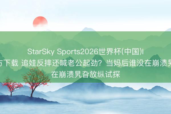 StarSky Sports2026世界杯(中国)IOS/安卓官方下载 追娃反摔还喊老公起劲？当妈后谁没在崩溃旯旮放纵试探