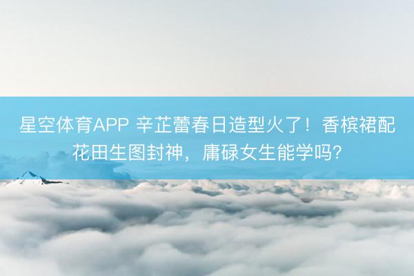 星空体育APP 辛芷蕾春日造型火了！香槟裙配花田生图封神，庸碌女生能学吗？