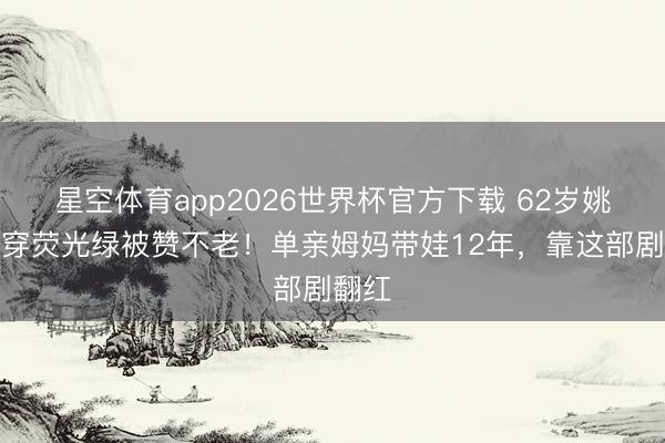 星空体育app2026世界杯官方下载 62岁姚莹莹穿荧光绿被赞不老!单亲姆妈带娃12年,靠这部剧翻红