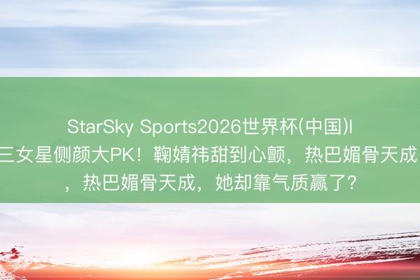 StarSky Sports2026世界杯(中国)IOS/安卓官方下载 三女星侧颜大PK！鞠婧祎甜到心颤，热巴媚骨天成，她却靠气质赢了？