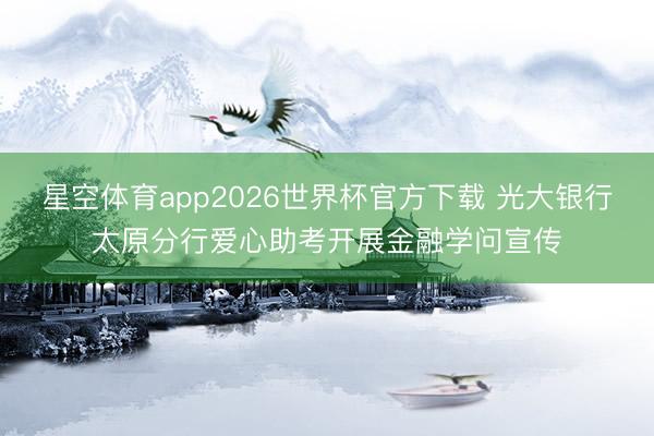 星空体育app2026世界杯官方下载 光大银行太原分行爱心助考开展金融学问宣传